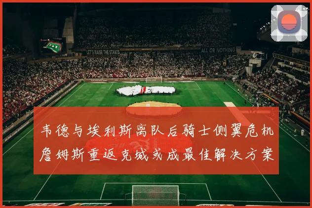 韦德与埃利斯离队后骑士侧翼危机詹姆斯重返克城或成最佳解决方案