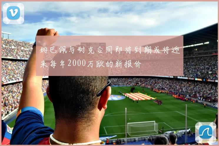 姆巴佩与耐克合同即将到期或将迎来每年2000万欧的新报价