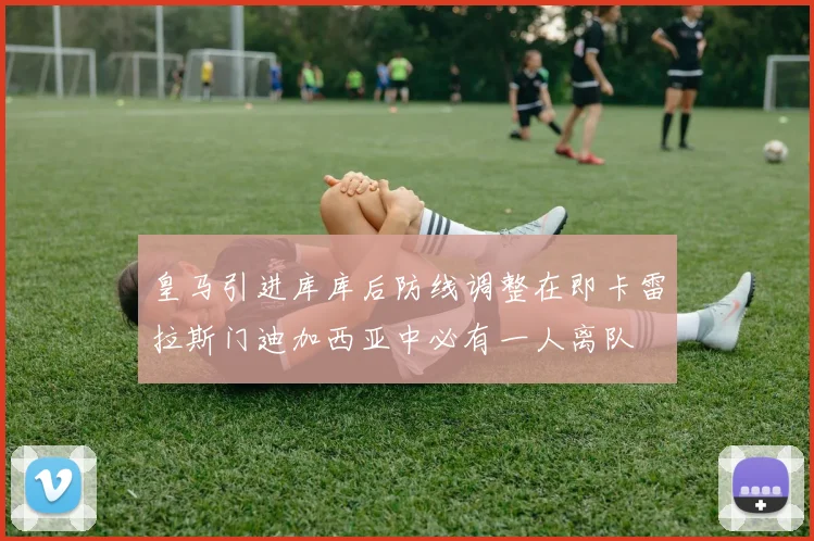 皇马引进库库后防线调整在即卡雷拉斯门迪加西亚中必有一人离队