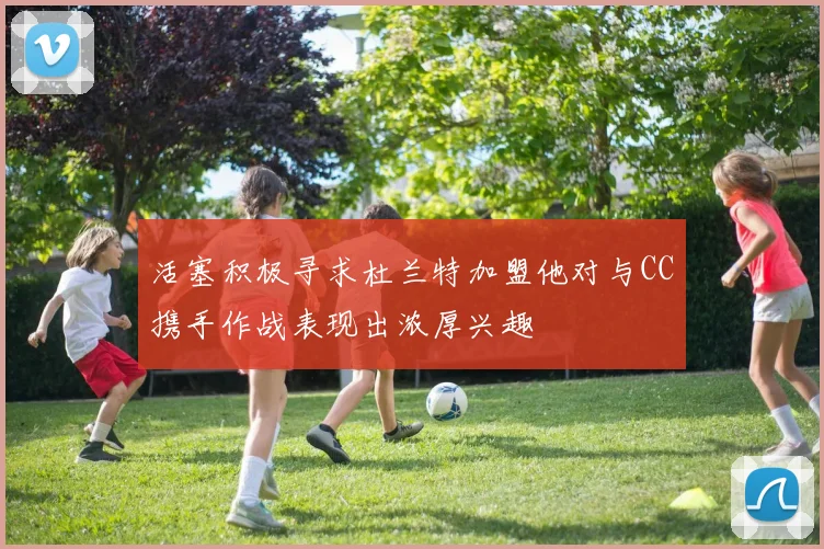 活塞积极寻求杜兰特加盟他对与CC携手作战表现出浓厚兴趣
