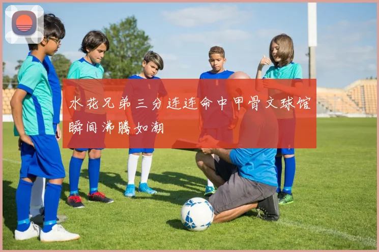 水花兄弟三分连连命中甲骨文球馆瞬间沸腾如潮