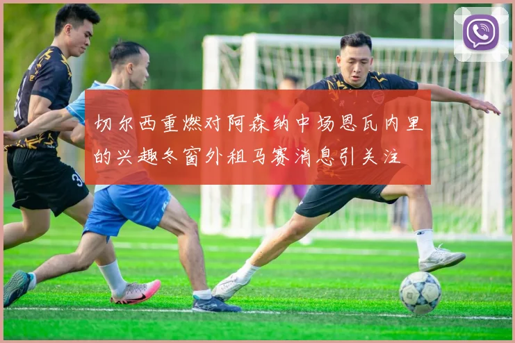 切尔西重燃对阿森纳中场恩瓦内里的兴趣冬窗外租马赛消息引关注