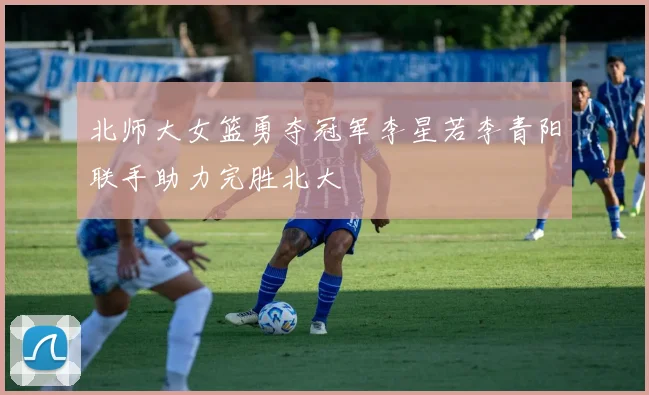 北师大女篮勇夺冠军李星若李青阳联手助力完胜北大