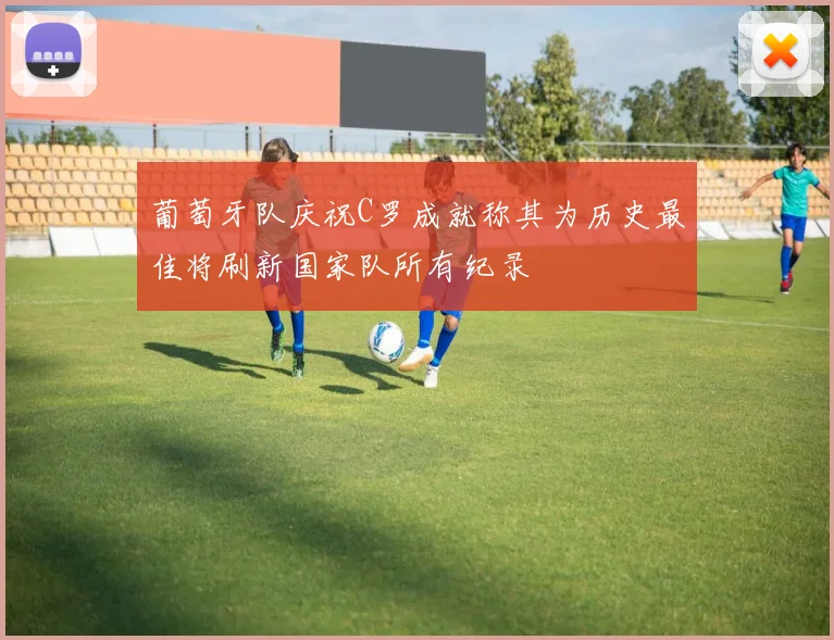 葡萄牙队庆祝C罗成就称其为历史最佳将刷新国家队所有纪录