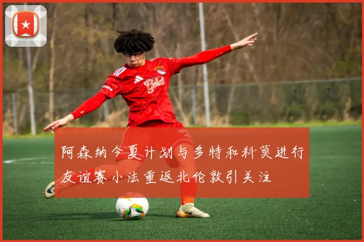 阿森纳今夏计划与多特和科莫进行友谊赛小法重返北伦敦引关注