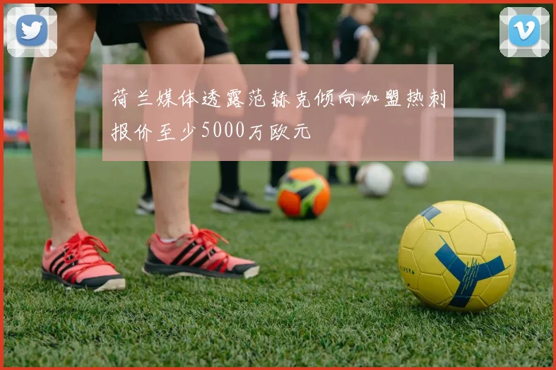 荷兰媒体透露范赫克倾向加盟热刺报价至少5000万欧元