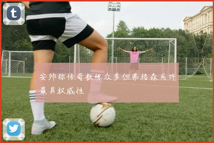 安帅称传奇教练众多但弗格森或许最具权威性