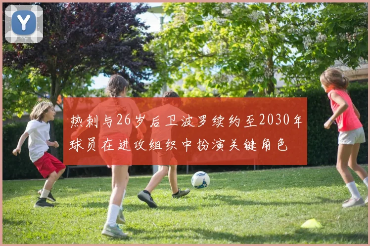 热刺与26岁后卫波罗续约至2030年球员在进攻组织中扮演关键角色