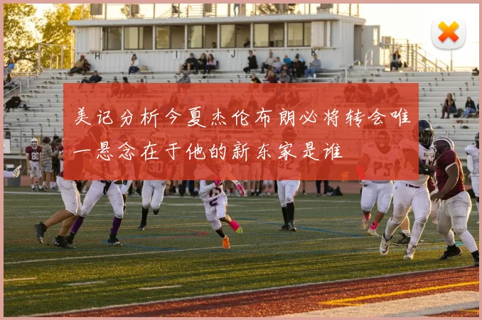 美记分析今夏杰伦布朗必将转会唯一悬念在于他的新东家是谁