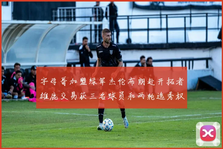 字母哥加盟绿军杰伦布朗赴开拓者雄鹿交易获三名球员和两轮选秀权