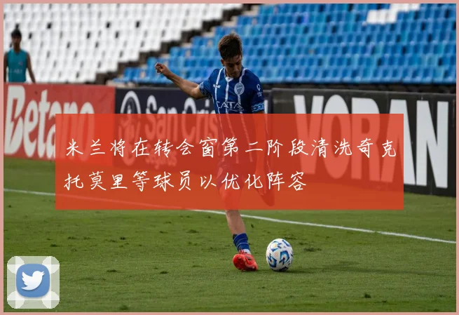 米兰将在转会窗第二阶段清洗奇克托莫里等球员以优化阵容